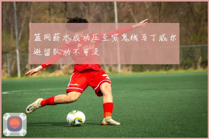 篮网薪水成功压至穷鬼线马丁威尔逊留队功不可没