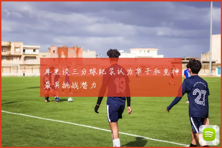 库里谈三分球纪录认为华子和克神最具挑战潜力