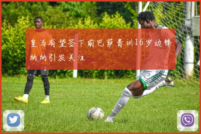 皇马有望签下前巴萨青训16岁边锋纳纳引发关注