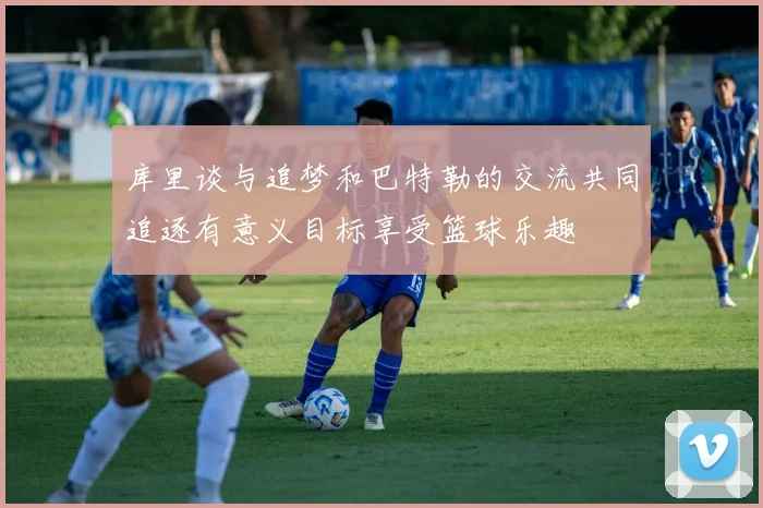 库里谈与追梦和巴特勒的交流共同追逐有意义目标享受篮球乐趣