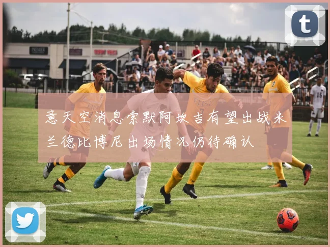 意天空消息索默阿坎吉有望出战米兰德比博尼出场情况仍待确认