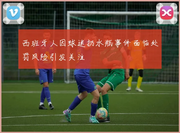 西班牙人因球迷扔水瓶事件面临处罚风险引发关注