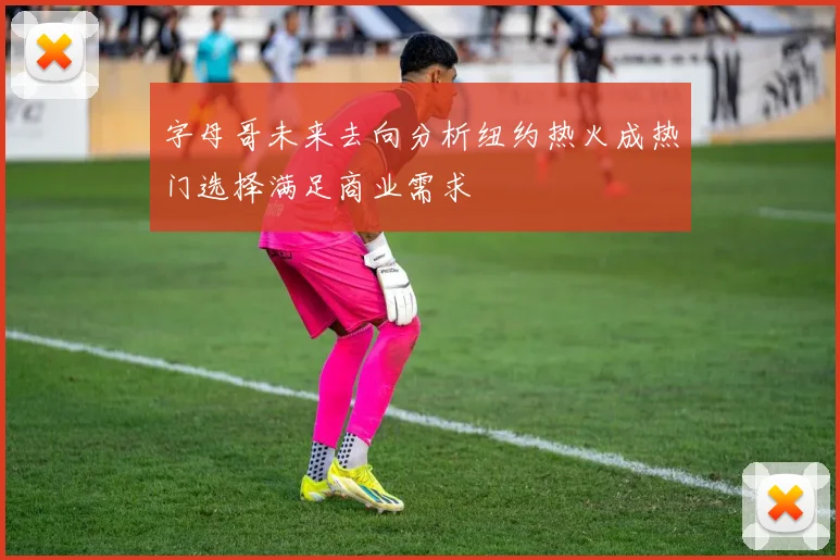 字母哥未来去向分析纽约热火成热门选择满足商业需求