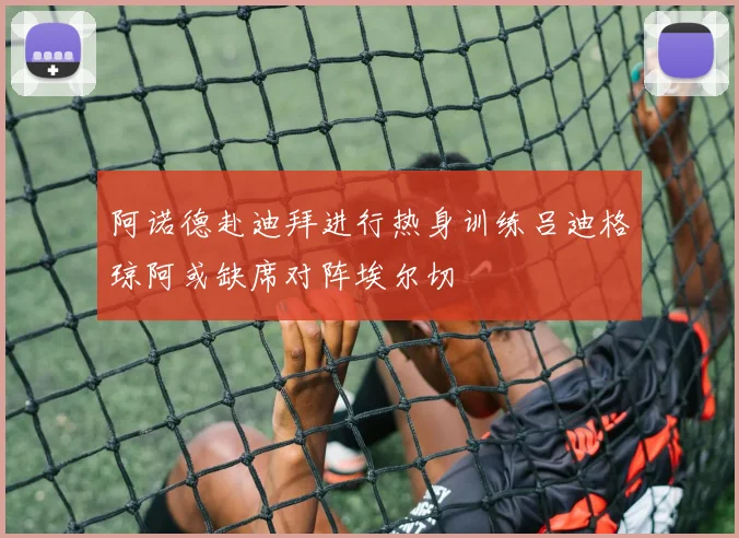 阿诺德赴迪拜进行热身训练吕迪格琼阿或缺席对阵埃尔切
