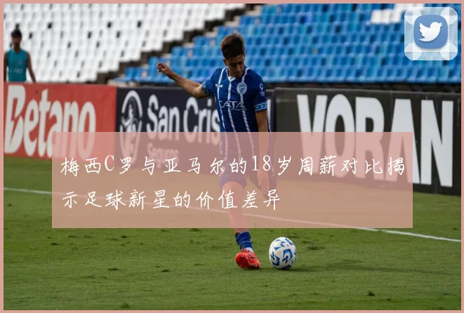 梅西C罗与亚马尔的18岁周薪对比揭示足球新星的价值差异