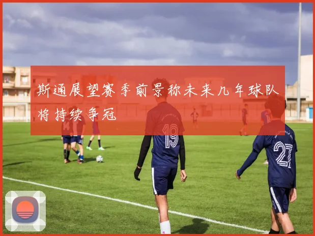 斯通展望赛季前景称未来几年球队将持续争冠
