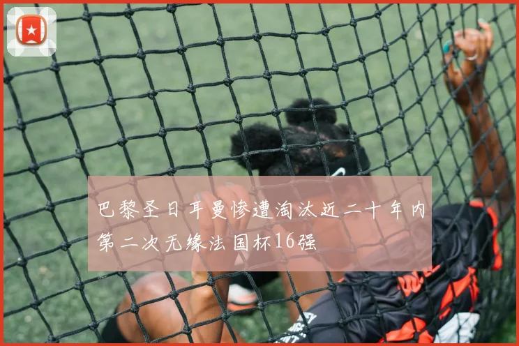 巴黎圣日耳曼惨遭淘汰近二十年内第二次无缘法国杯16强