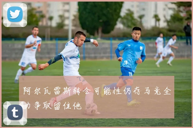 阿尔瓦雷斯转会可能性仍存马竞全力争取留住他