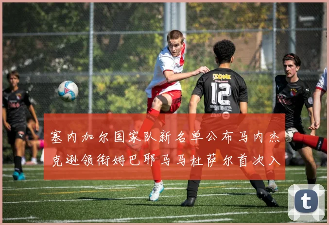 塞内加尔国家队新名单公布马内杰克逊领衔姆巴耶马马杜萨尔首次入选