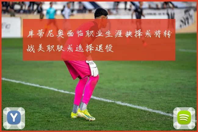 库蒂尼奥面临职业生涯抉择或将转战美职联或选择退役