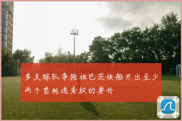 多支球队争抢祖巴茨快船开出至少两个首轮选秀权的要价