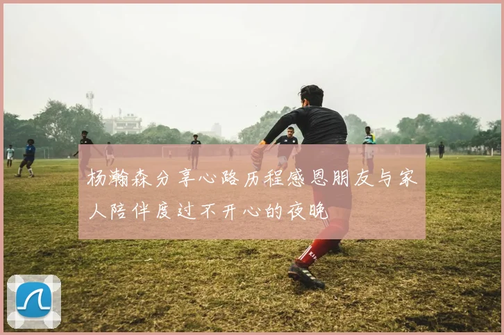 杨瀚森分享心路历程感恩朋友与家人陪伴度过不开心的夜晚