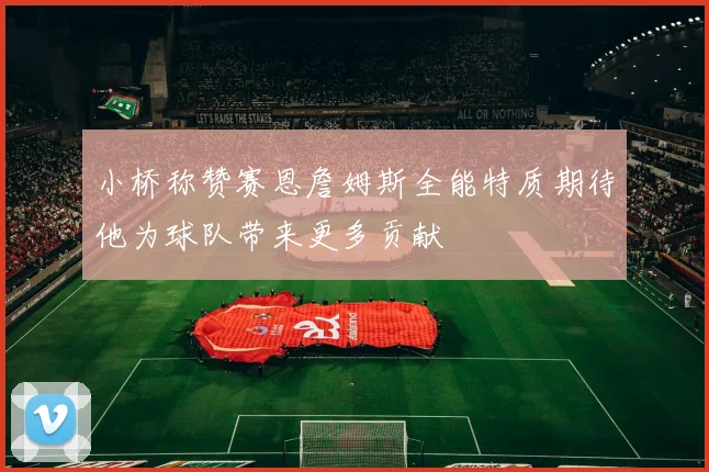 小桥称赞赛恩詹姆斯全能特质期待他为球队带来更多贡献