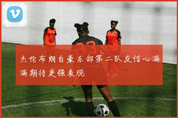 杰伦布朗自豪东部第二队友信心满满期待更强表现