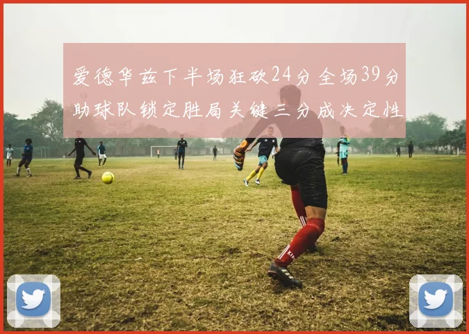 爱德华兹下半场狂砍24分全场39分助球队锁定胜局关键三分成决定性因素