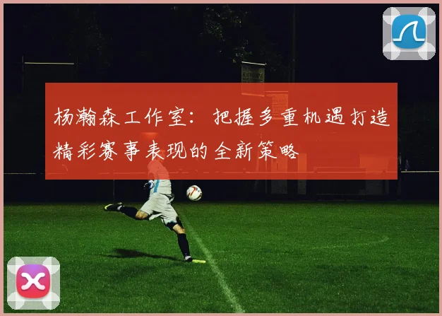 杨瀚森工作室：把握多重机遇打造精彩赛事表现的全新策略