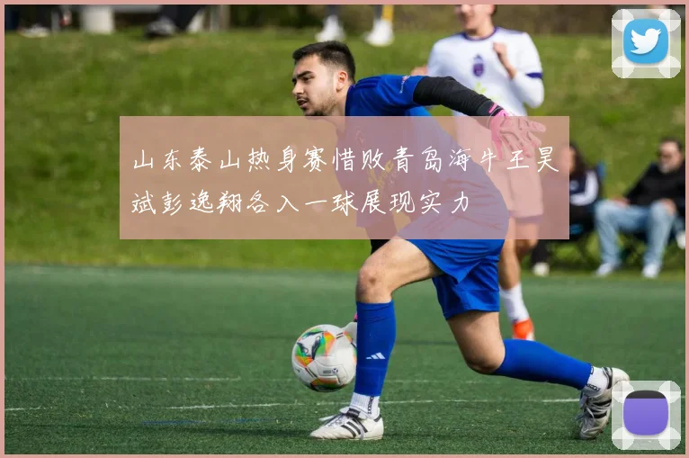 山东泰山热身赛惜败青岛海牛王昊斌彭逸翔各入一球展现实力