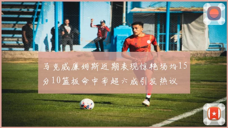 马克威廉姆斯近期表现惊艳场均15分10篮板命中率超六成引发热议