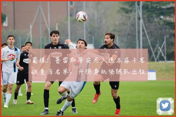 葡媒：普雷斯蒂安尼入选本菲卡客战皇马名单，并现身机场随队出征