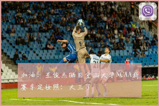 加油！王俊杰晒旧金山大学NCAA新赛季定妆照：大三了