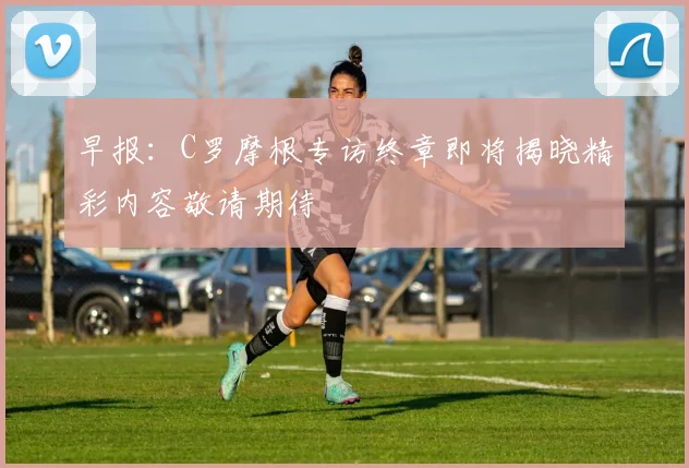 早报：C罗摩根专访终章即将揭晓精彩内容敬请期待