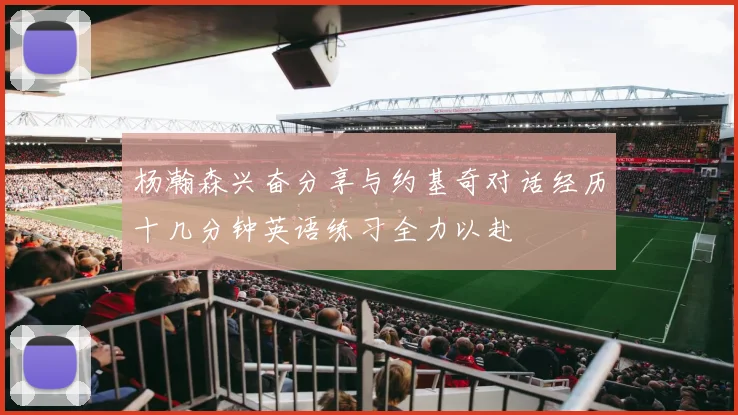 杨瀚森兴奋分享与约基奇对话经历十几分钟英语练习全力以赴