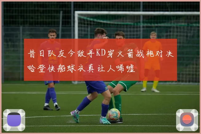 昔日队友今敌手KD穿火箭战袍对决哈登快船球衣真让人唏嘘