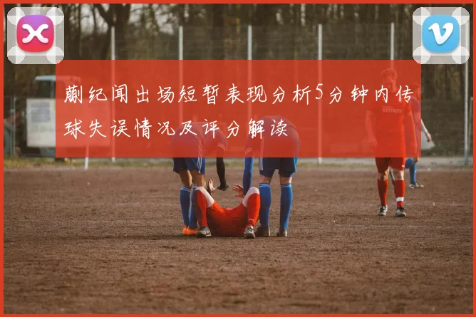 蒯纪闻出场短暂表现分析5分钟内传球失误情况及评分解读
