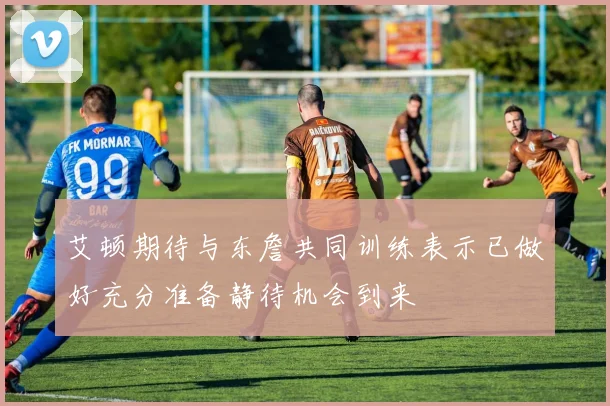 艾顿期待与东詹共同训练表示已做好充分准备静待机会到来