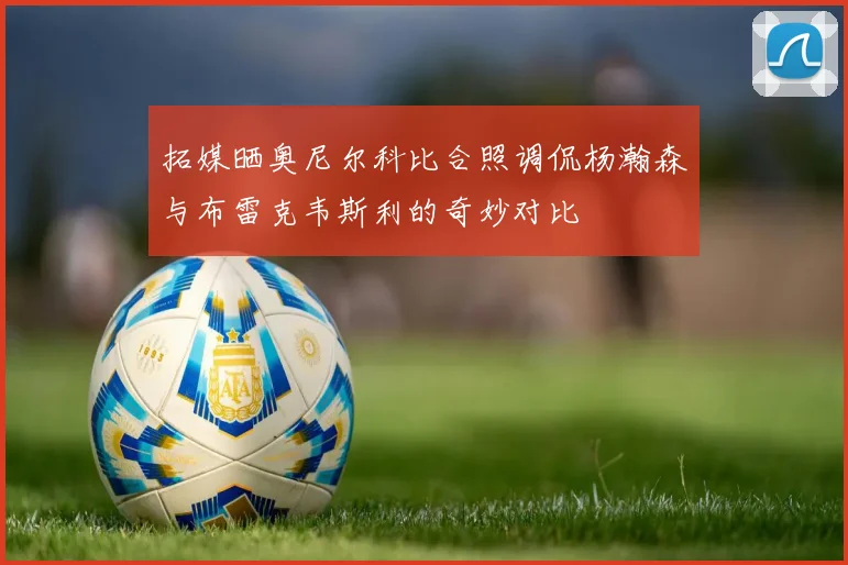 拓媒晒奥尼尔科比合照调侃杨瀚森与布雷克韦斯利的奇妙对比