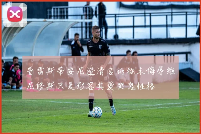 普雷斯蒂安尼澄清言论称未侮辱维尼修斯只是形容其爱哭鬼性格