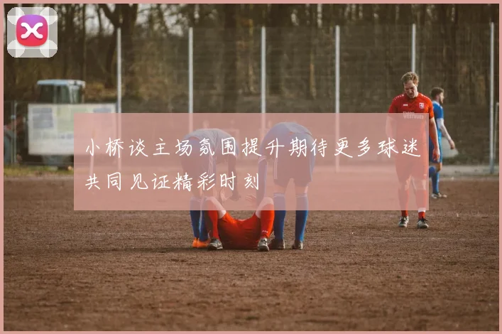 小桥谈主场氛围提升期待更多球迷共同见证精彩时刻