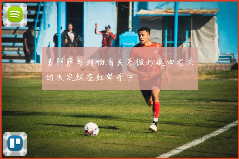 基耶萨与利物浦关系微妙返回尤文的决定权在红军手中