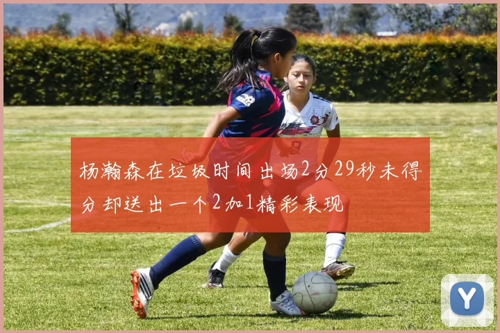 杨瀚森在垃圾时间出场2分29秒未得分却送出一个2加1精彩表现